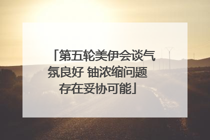 第五轮美伊会谈气氛良好 铀浓缩问题存在妥协可能